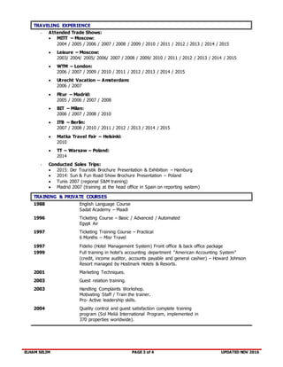 ELHAM SELIM PAGE 3 of 4 UPDATED NOV 2016
TRAVELING EXPERIENCE
- Attended Trade Shows:
 MITT – Moscow:
2004 / 2005 / 2006 / 2007 / 2008 / 2009 / 2010 / 2011 / 2012 / 2013 / 2014 / 2015
 Leisure – Moscow:
2003/ 2004/ 2005/ 2006/ 2007 / 2008 / 2009/ 2010 / 2011 / 2012 / 2013 / 2014 / 2015
 WTM – London:
2006 / 2007 / 2009 / 2010 / 2011 / 2012 / 2013 / 2014 / 2015
 Utrecht Vacation – Amsterdam:
2006 / 2007
 Fitur – Madrid:
2005 / 2006 / 2007 / 2008
 BIT – Milan:
2006 / 2007 / 2008 / 2010
 ITB – Berlin:
2007 / 2008 / 2010 / 2011 / 2012 / 2013 / 2014 / 2015
 Matka Travel Fair – Helsinki:
2010
 TT – Warsaw – Poland:
2014
- Conducted Sales Trips:
 2015: Der Touristik Brochure Presentation & Exhibition – Hamburg
 2014: Sun & Fun Road Show Brochure Presentation – Poland
 Tunis 2007 (regional S&M training)
 Madrid 2007 (training at the head office in Spain on reporting system)
TRAINING & PRIVATE COURSES
1988 English Language Course
Sadat Academy – Maadi
1996 Ticketing Course – Basic / Advanced / Automated
Egypt Air
1997 Ticketing Training Course – Practical
6 Months – Misr Travel
1997 Fidelio (Hotel Management System) Front office & back office package
1999 Full training in hotel’s accounting department “American Accounting System”
(credit, income auditor, accounts payable and general cashier) – Howard Johnson
Resort managed by Hostmark Hotels & Resorts.
2001 Marketing Techniques.
2003 Guest relation training.
2003 Handling Complaints Workshop.
Motivating Staff / Train the trainer.
Pro- Active leadership skills.
2004 Quality control and guest satisfaction complete training
program (Sol Meliá International Program, implemented in
370 properties worldwide).
 