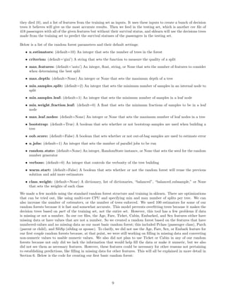 they died (0), and a list of features from the training set as inputs. It uses these inputs to create a bunch of decision
trees it believes will give us the most accurate results. Then we feed in the testing set, which is another csv ﬁle of
418 passengers with all of the given features but without their survival status, and sklearn will use the decisions trees
made from the training set to predict the survival statuses of the passengers in the testing set.
Below is a list of the random forest parameters and their default settings:
• n estimators: (default=10) An integer that sets the number of trees in the forest
• criterion: (default=‘gini’) A string that sets the function to measure the quality of a split
• max features: (default=’auto’) An integer, ﬂoat, string, or None that sets the number of features to consider
when determining the best split
• max depth: (default=None) An integer or None that sets the maximum depth of a tree
• min samples split: (default=2) An integer that sets the minimum number of samples in an internal node to
split
• min samples leaf: (default=1) An integer that sets the minimum number of samples in a leaf node
• min weight fraction leaf: (default=0) A ﬂoat that sets the minimum fractions of samples to be in a leaf
node
• max leaf nodes: (default=None) An integer or None that sets the maximum number of leaf nodes in a tree
• bootstrap: (default=True) A boolean that sets whether or not bootstrap samples are used when building a
tree
• oob score: (default=False) A boolean that sets whether or not out-of-bag samples are used to estimate error
• n jobs: (default=1) An integer that sets the number of parallel jobs to be run
• random state: (default=None) An integer, RandomState instance, or None that sets the seed for the random
number generator
• verbose: (default=0) An integer that controls the verbosity of the tree building
• warm start: (default=False) A boolean that sets whether or not the random forest will reuse the previous
solution and add more estimators
• class weight: (default=None) A dictionary, list of dictionaries, “balanced”, “balanced subsample,” or None
that sets the weights of each class
We made a few models using the standard random forest structure and training in sklearn. There are optimizations
that can be tried out, like using multi-core CPU and specifying min and max number of splits per tree. We can
also increase the number of estimators, or the number of trees enforced. We used 100 estimators for some of our
random forests because it is fast and somewhat accurate. This model prevents overﬁtting trees because it makes the
decision trees based on part of the training set, not the entire set. However, this tool has a few problems if data
is missing or not a number. In our csv ﬁles, the Age, Fare, Ticket, Cabin, Embarked, and Sex features either have
missing data or have values that are not a number. So we created a random forest based on the features that have
numbered-values and no missing data as our most basic random forest; this included Pclass (passenger class), Parch
(parent or child), and SibSp (sibling or spouse). To clarify, we did not use the Age, Fare, Sex, or Embark feature for
our ﬁrst couple random forests because, at that point, we were still working on ﬁlling in missing data and converting
non-numeric values to usable numeric values. We also did not plan to use Ticket or Cabin in any of our random
forests because not only did we lack the information that would help ﬁll the data or make it numeric, but we also
did not see them as necessary features. However, these features could be necessary for other reasons not pertaining
to establishing predictions, like ﬁlling in missing data for other features. This will all be explained in more detail in
Section 6. Below is the code for creating our ﬁrst basic random forest:
9
 