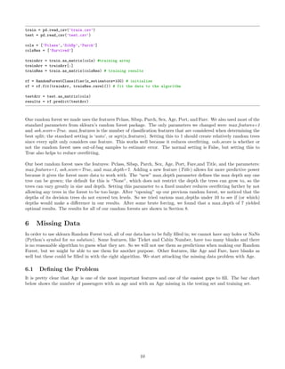 train = pd.read_csv(’train.csv’)
test = pd.read_csv(’test.csv’)
cols = [’Pclass’,’SibSp’,’Parch’]
colsRes = [’Survived’]
trainArr = train.as_matrix(cols) #training array
trainArr = trainArr[:]
trainRes = train.as_matrix(colsRes) # training results
rf = RandomForestClassifier(n_estimators=100) # initialize
rf = rf.fit(trainArr, trainRes.ravel()) # fit the data to the algorithm
testArr = test.as_matrix(cols)
results = rf.predict(testArr)
One random forest we made uses the features Pclass, Sibsp, Parch, Sex, Age, Port, and Fare. We also used most of the
standard parameters from sklearn’s random forest package. The only parameters we changed were max features=1
and oob score=True. max features is the number of classiﬁcation features that are considered when determining the
best split; the standard setting is ‘auto’, or sqrt(n features). Setting this to 1 should create relatively random trees
since every split only considers one feature. This works well because it reduces overﬁtting. oob score is whether or
not the random forest uses out-of-bag samples to estimate error. The normal setting is False, but setting this to
True also helps to reduce overﬁtting.
Our best random forest uses the features: Pclass, Sibsp, Parch, Sex, Age, Port, Fare,and Title, and the parameters:
max features=1, oob score=True, and max depth=7. Adding a new feature (Title) allows for more predictive power
because it gives the forest more data to work with. The “new” max depth parameter deﬁnes the max depth any one
tree can be grown; the default for this is “None”, which does not restrict the depth the trees can grow to, so the
trees can vary greatly in size and depth. Setting this parameter to a ﬁxed number reduces overﬁtting farther by not
allowing any trees in the forest to be too large. After “opening” up our previous random forest, we noticed that the
depths of its decision trees do not exceed ten levels. So we tried various max depths under 10 to see if (or which)
depths would make a diﬀerence in our results. After some brute forcing, we found that a max depth of 7 yielded
optimal results. The results for all of our random forests are shown in Section 8.
6 Missing Data
In order to use sklearn Random Forest tool, all of our data has to be fully ﬁlled in; we cannot have any holes or NaNs
(Python’s symbol for no solution). Some features, like Ticket and Cabin Number, have too many blanks and there
is no reasonable algorithm to guess what they are. So we will not use them as predictions when making our Random
Forest, but we might be able to use them for another purpose. Other features, like Age and Fare, have blanks as
well but these could be ﬁlled in with the right algorithm. We start attacking the missing data problem with Age.
6.1 Deﬁning the Problem
It is pretty clear that Age is one of the most important features and one of the easiest gaps to ﬁll. The bar chart
below shows the number of passengers with an age and with an Age missing in the testing set and training set.
10
 