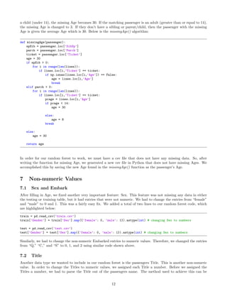a child (under 14), the missing Age becomes 30. If the matching passenger is an adult (greater than or equal to 14),
the missing Age is changed to 3. If they don’t have a sibling or parent/child, then the passenger with the missing
Age is given the average Age which is 30. Below is the missingAge() algorithm:
def missingAge(passenger):
spSib = passenger.loc[’SibSp’]
parch = passenger.loc[’Parch’]
ticket = passenger.loc[’Ticket’]
age = 30
if spSib > 0:
for i in range(len(lines)):
if lines.loc[i,’Ticket’] == ticket:
if np.isnan(lines.loc[i,’Age’]) == False:
age = lines.loc[i,’Age’]
break
elif parch > 0:
for i in range(len(lines)):
if lines.loc[i,’Ticket’] == ticket:
pcage = lines.loc[i,’Age’]
if pcage < 14:
age = 30
else:
age = 8
break
else:
age = 30
return age
In order for our random forest to work, we must have a csv ﬁle that does not have any missing data. So, after
writing the function for missing Age, we generated a new csv ﬁle in Python that does not have missing Ages. We
accomplished this by saving the new Age found in the missingAge() function as the passenger’s Age.
7 Non-numeric Values
7.1 Sex and Embark
After ﬁlling in Age, we ﬁxed another very important feature: Sex. This feature was not missing any data in either
the testing or training table, but it had entries that were not numeric. We had to change the entries from “female”
and “male” to 0 and 1. This was a fairly easy ﬁx. We added a total of two lines to our random forest code, which
are highlighted below:
train = pd.read_csv(’train.csv’)
train[’Gender’] = train[’Sex’].map({’female’: 0, ’male’: 1}).astype(int) # changing Sex to numbers
test = pd.read_csv(’test.csv’)
test[’Gender’] = test[’Sex’].map({’female’: 0, ’male’: 1}).astype(int) # changing Sex to numbers
Similarly, we had to change the non-numeric Embarked entries to numeric values. Therefore, we changed the entries
from “Q,” “C,” and “S” to 0, 1, and 2 using similar code shown above.
7.2 Title
Another data type we wanted to include in our random forest is the passengers Title. This is another non-numeric
value. In order to change the Titles to numeric values, we assigned each Title a number. Before we assigned the
Titles a number, we had to parse the Title out of the passengers name. The method used to achieve this can be
12
 