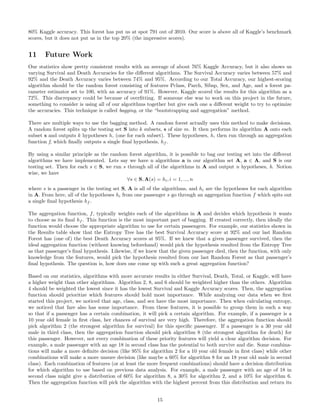 80% Kaggle accuracy. This forest has put us at spot 791 out of 3910. Our score is above all of Kaggle’s benchmark
scores, but it does not put us in the top 20% (the impressive scores).
11 Future Work
Our statistics show pretty consistent results with an average of about 76% Kaggle Accuracy, but it also shows us
varying Survival and Death Accuracies for the diﬀerent algorithms. The Survival Accuracy varies between 57% and
92% and the Death Accuracy varies between 74% and 95%. According to our Total Accuracy, our highest-scoring
algorithm should be the random forest consisting of features Pclass, Parch, Sibsp, Sex, and Age, and a forest pa-
rameter estimator set to 100, with an accuracy of 91%. However, Kaggle scored the results for this algorithm as a
72%. This discrepancy could be because of overﬁtting. If someone else was to work on this project in the future,
something to consider is using all of our algorithms together but give each one a diﬀerent weight to try to optimize
the accuracies. This technique is called bagging, or the “bootstrapping and aggregation” method.
There are multiple ways to use the bagging method. A random forest actually uses this method to make decisions.
A random forest splits up the testing set S into k subsets, s of size m. It then performs its algorithm A onto each
subset s and outputs k hypotheses h, (one for each subset). These hypotheses, h, then run through an aggregation
function f, which ﬁnally outputs a single ﬁnal hypothesis, hf .
By using a similar principle as the random forest algorithm, it is possible to bag our testing set into the diﬀerent
algorithms we have implemented. Lets say we have n algorithms a in our algorithm set A, a ∈ A, and S is our
testing set. Then for each s ∈ S, we run s through all of the algorithms in A and output n hypotheses, h. Notion
wise, we have
∀s ∈ S, A(s) = hi, i = 1, ..., n
where s is a passenger in the testing set S, A is all of the algorithms, and hi are the hypotheses for each algorithm
in A. From here, all of the hypotheses hi from one passenger s go through an aggregation function f which spits out
a single ﬁnal hypothesis hf .
The aggregation function, f, typically weights each of the algorithms in A and decides which hypothesis it wants
to choose as its ﬁnal hf . This function is the most important part of bagging. If created correctly, then ideally the
function would choose the appropriate algorithm to use for certain passengers. For example, our statistics shown in
the Results table show that the Entropy Tree has the best Survival Accuracy score at 92% and our last Random
Forest has (one of) the best Death Accuracy scores at 95%. If we knew that a given passenger survived, then the
ideal aggregation function (without knowing beforehand) would pick the hypothesis resulted from the Entropy Tree
as that passenger’s ﬁnal hypothesis. Likewise, if we knew that the given passenger died, then the function, with only
knowledge from the features, would pick the hypothesis resulted from our last Random Forest as that passenger’s
ﬁnal hypothesis. The question is, how does one come up with such a great aggregation function?
Based on our statistics, algorithms with more accurate results in either Survival, Death, Total, or Kaggle, will have
a higher weight than other algorithms. Algorithm 2, 8, and 6 should be weighted higher than the others. Algorithm
4 should be weighted the lowest since it has the lowest Survival and Kaggle Accuracy scores. Then, the aggregation
function should prioritize which features should hold most importance. While analyzing our data when we ﬁrst
started this project, we noticed that age, class, and sex have the most importance. Then when calculating entropy,
we noticed that fare also has some importance. From these features, it is possible to group them in such a way
so that if a passenger has a certain combination, it will pick a certain algorithm. For example, if a passenger is a
10 year old female in ﬁrst class, her chances of survival are very high. Therefore, the aggregation function should
pick algorithm 2 (the strongest algorithm for survival) for this speciﬁc passenger. If a passenger is a 30 year old
male in third class, then the aggregation function should pick algorithm 8 (the strongest algorithm for death) for
this passenger. However, not every combination of these priority features will yield a clear algorithm decision. For
example, a male passenger with an age 18 in second class has the potential to both survive and die. Some combina-
tions will make a more deﬁnite decision (like 95% for algorithm 2 for a 10 year old female in ﬁrst class) while other
combinations will make a more unsure decision (like maybe a 60% for algorithm 8 for an 18 year old male in second
class). Each combination of features (or at least the more frequent combinations) should have a decision distribution
for which algorithm to use based on previous data analysis. For example, a male passenger with an age of 18 in
second class might give a distribution of 60% for algorithm 8, a 30% for algorithm 2, and a 10% for algorithm 6.
Then the aggregation function will pick the algorithm with the highest percent from this distribution and return its
15
 