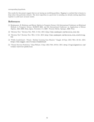 corresponding hypothesis.
Our results for this project suggest that we are having an overﬁtting problem. Bagging is a method that is known to
help reduce this particular obstacle. The above algorithm is a good start to mending our already-existing algorithms
together to yield more accurate results.
References
[1] Berghammer, R. Relations and Kleene Algebra in Computer Science 11th International Conference on Relational
Methods in Computer Science, RelMiCS 2009, and 6th International Conference on Applications of Kleene
Algebra, AKA 2009, Doha, Qatar, November 1-5, 2009 : Proceed. Berlin: Springer, 2009. Print.
[2] “Decision Tree.” Decision Tree. Web. 11 Oct. 2015. http://www.saedsayad.com/decision_tree.htm
[3] “Decision Tree” Decision Tree. Web. 11 Oct. 2015. http://www.saedsayad.com/decision_tree_overfitting.
htm
[4] “Public Leaderboard - Titanic: Machine Learning from Disaster.” Kaggle. 28 Sept. 2012. Web. 28 Oct. 2015.
https://www.kaggle.com/c/titanic/leaderboard
[5] “Titanic Survivor Prediction.” Dans Website. 5 Sept. 2012. Web. 29 Oct. 2015. shttp://logicalgenetics.com/
titanic-survivor-prediction
16
 