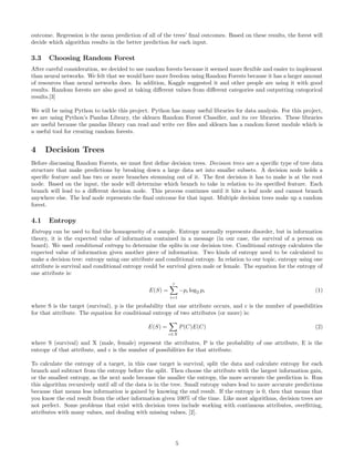 outcome. Regression is the mean prediction of all of the trees’ ﬁnal outcomes. Based on these results, the forest will
decide which algorithm results in the better prediction for each input.
3.3 Choosing Random Forest
After careful consideration, we decided to use random forests because it seemed more ﬂexible and easier to implement
than neural networks. We felt that we would have more freedom using Random Forests because it has a larger amount
of resources than neural networks does. In addition, Kaggle suggested it and other people are using it with good
results. Random forests are also good at taking diﬀerent values from diﬀerent categories and outputting categorical
results.[3]
We will be using Python to tackle this project. Python has many useful libraries for data analysis. For this project,
we are using Python’s Pandas Library, the sklearn Random Forest Classiﬁer, and its csv libraries. These libraries
are useful because the pandas library can read and write csv ﬁles and sklearn has a random forest module which is
a useful tool for creating random forests.
4 Decision Trees
Before discussing Random Forests, we must ﬁrst deﬁne decision trees. Decision trees are a speciﬁc type of tree data
structure that make predictions by breaking down a large data set into smaller subsets. A decision node holds a
speciﬁc feature and has two or more branches stemming out of it. The ﬁrst decision it has to make is at the root
node. Based on the input, the node will determine which branch to take in relation to its speciﬁed feature. Each
branch will lead to a diﬀerent decision node. This process continues until it hits a leaf node and cannot branch
anywhere else. The leaf node represents the ﬁnal outcome for that input. Multiple decision trees make up a random
forest.
4.1 Entropy
Entropy can be used to ﬁnd the homogeneity of a sample. Entropy normally represents disorder, but in information
theory, it is the expected value of information contained in a message (in our case, the survival of a person on
board). We used conditional entropy to determine the splits in our decision tree. Conditional entropy calculates the
expected value of information given another piece of information. Two kinds of entropy need to be calculated to
make a decision tree: entropy using one attribute and conditional entropy. In relation to our topic, entropy using one
attribute is survival and conditional entropy could be survival given male or female. The equation for the entropy of
one attribute is:
E(S) =
c
i=1
−pi log2 pi (1)
where S is the target (survival), p is the probability that one attribute occurs, and c is the number of possibilities
for that attribute. The equation for conditional entropy of two attributes (or more) is:
E(S) =
c∈X
P(C)E(C) (2)
where S (survival) and X (male, female) represent the attributes, P is the probability of one attribute, E is the
entropy of that attribute, and c is the number of possibilities for that attribute.
To calculate the entropy of a target, in this case target is survival, split the data and calculate entropy for each
branch and subtract from the entropy before the split. Then choose the attribute with the largest information gain,
or the smallest entropy, as the next node because the smaller the entropy, the more accurate the prediction is. Run
this algorithm recursively until all of the data is in the tree. Small entropy values lead to more accurate predictions
because that means less information is gained by knowing the end result. If the entropy is 0, then that means that
you know the end result from the other information given 100% of the time. Like most algorithms, decision trees are
not perfect. Some problems that exist with decision trees include working with continuous attributes, overﬁtting,
attributes with many values, and dealing with missing values, [2].
5
 