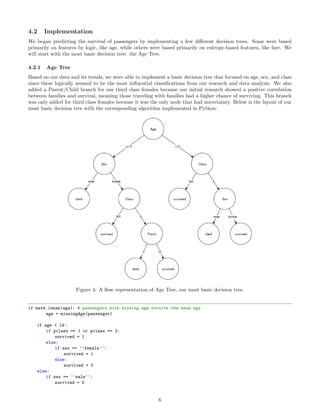 4.2 Implementation
We began predicting the survival of passengers by implementing a few diﬀerent decision trees. Some were based
primarily on features by logic, like age, while others were based primarily on entropy-based features, like fare. We
will start with the most basic decision tree: the Age Tree.
4.2.1 Age Tree
Based on our data and its trends, we were able to implement a basic decision tree that focused on age, sex, and class
since these logically seemed to be the most inﬂuential classiﬁcations from our research and data analysis. We also
added a Parent/Child branch for our third class females because our initial research showed a positive correlation
between families and survival, meaning those traveling with families had a higher chance of surviving. This branch
was only added for third class females because it was the only node that had uncertainty. Below is the layout of our
most basic decision tree with the corresponding algorithm implemented in Python:
Figure 4: A ﬂow representation of Age Tree, our most basic decision tree.
if math.isnan(age): # passengers with missing age receive the mean age
age = missingAge(passenger)
if age < 14:
if pclass == 1 or pclass == 2:
survived = 1
else:
if sex == ’’female’’:
survived = 1
else:
survived = 0
else:
if sex == ’’male’’:
survived = 0
6
 