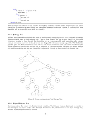 else:
if pclass == 1 or pclass == 2:
survived = 1
else:
if parch > 0:
survived = 1
else:
survived = 0
return survived
If the passenger does not have an age, then the missingAge() function is called to predict the passenger’s age. These
predictions are based on the ticket number and whether the passenger has siblings, a spouse, or a parent/child. This
algorithm will be explained in more detail in section 6.2.
4.2.2 Entropy Tree
Another decision tree we implemented was based on the conditional entropy equation 2, which calculates the entropy
for every possible place we could split the tree. Then we chose the split that had no more than 2/3 of the tree on
either side, meaning we chose the split that divided the tree as evenly as possible while maintaining a low entropy
score. A low entropy score best ﬁts the given data into the possible outcomes as evenly as possible. Out of all of the
possible splits, the “Fare” classiﬁcation came out with low entropy scores most often. We believe that fare may be
a good indicator of survival rate and may also be inﬂuenced by the other variables. Therefore, our second decision
tree used fare as well as age, sex, and class as fare’s inﬂuencers. Below is an illustration of this decision tree.
Figure 5: A ﬂow representation of our Entropy Tree.
4.2.3 Pruned Entropy Tree
One common issue that occurs with decision trees is overﬁtting. Overﬁtting is when an algorithm is too speciﬁc to
the training set and doesn’t predict other data well. To eliminate this potential issue for the above Entropy Tree,
we used the following estimate error formula:
7
 