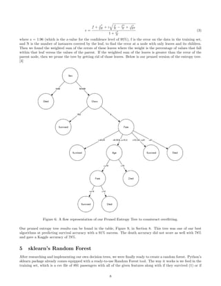 e =
f + z2
2N + z f
N − f2
N + z2
4N2
1 + z2
N
(3)
where z = 1.96 (which is the z-value for the conﬁdence level of 95%), f is the error on the data in the training set,
and N is the number of instances covered by the leaf, to ﬁnd the error at a node with only leaves and its children.
Then we found the weighted sum of the errors of these leaves where the weight is the percentage of values that fall
within that leaf versus the values of the parent. If the weighted sum of the leaves is greater than the error of the
parent node, then we prune the tree by getting rid of those leaves. Below is our pruned version of the entropy tree.
[3]
Figure 6: A ﬂow representation of our Pruned Entropy Tree to counteract overﬁtting.
Our pruned entropy tree results can be found in the table, Figure 9, in Section 8. This tree was one of our best
algorithms at predicting survival accuracy with a 91% success. The death accuracy did not score as well with 78%
and gave a Kaggle accuracy of 78%.
5 sklearn’s Random Forest
After researching and implementing our own decision trees, we were ﬁnally ready to create a random forest. Python’s
sklearn package already comes equipped with a ready-to-use Random Forest tool. The way it works is we feed in the
training set, which is a csv ﬁle of 891 passengers with all of the given features along with if they survived (1) or if
8
 