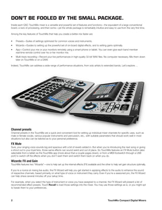 2	 TouchMix Compact Digital Mixers
Channel presets
Channel presets in the TouchMix are a quick and convenient tool for setting up individual mixer channels for specific uses, such as
male or female vocals, various popular instruments and percussion, etc., with suitable parameters that should work well in most
situations but also can be tailored as to your personal preference.
FX Mute
Sure, your singing voice sounds big and spacious with a bit of reverb added in. But when you’re introducing the next song or giving
a shout out to your loyal fans, those same effects can sound weird and out of place. So TouchMix features an FX Mute button (also
selectable from a tablet via the TouchMix app (more about that a couple pages down), or from a MIDI footswitch through a USB
port) to switch off the effects when you don’t want them and switch them back on when you do.
Wizards: FX and Gain
TouchMix features two “Wizards”—one to help set up the internal effects (FX) available and the other to help set gain structure optimally.
If you’re a novice at mixing live audio, the FX Wizard will help you get started in applying effects to the audio to enhance the sound
of respective channels, based primarily on what type of voice or instrument they carry. Even if you’re a seasoned pro, the FX Wizard
can help shave several minutes off your setup time.
For example, when you select the type of instrument or voice you have assigned to a channel, the FX Wizard will present a list of
recommended effect presets. Touch Recall to load those settings into the mixer. You may use those settings as is, or you might opt
to tweak them to your preferences.
DON’T BE FOOLED BY THE SMALL PACKAGE.
Inside each QSC TouchMix mixer is a versatile and powerful set of features and functions—the equivalent of a large conventional
board, a rack of processing, and then some—yet the whole package is remarkably intuitive and easy to use from the very first time.
Among the key features of TouchMix that help you create a better mix faster are:
•	 Presets—Suites of settings optimized for common voices and instruments.
•	 Wizards—Guides to setting up the powerful set of on-board digital effects, and to setting gains optimally.
•	 App—Control your mix or your monitors remotely using a smart-phone or tablet. You can even give each band member
real-time remote control over his or her monitor mix.
•	 Multi-track recording—Record your live performances in high-quality 32-bit WAV files. No computer necessary. Mix them down
later on TouchMix or on a DAW.
Indeed, TouchMix can address a wide range of performance situations, from solo artists to extended bands. Let’s explore …
 