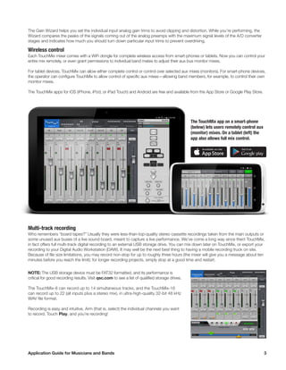 Application Guide for Musicians and Bands	 3
The Gain Wizard helps you set the individual input analog gain trims to avoid clipping and distortion. While you’re performing, the
Wizard compares the peaks of the signals coming out of the analog preamps with the maximum signal levels of the A/D converter
stages and indicates how much you should turn down particular input trims to prevent overdriving.
Wireless control
Each TouchMix mixer comes with a WiFi dongle for complete wireless access from smart-phones or tablets. Now you can control your
entire mix remotely, or even grant permissions to individual band mates to adjust their aux bus monitor mixes.
For tablet devices, TouchMix can allow either complete control or control over selected aux mixes (monitors). For smart-phone devices,
the operator can configure TouchMix to allow control of specific aux mixes—allowing band members, for example, to control their own
monitor mixes.
The TouchMix apps for iOS (iPhone, iPod, or iPad Touch) and Android are free and available from the App Store or Google Play Store.
The TouchMix app on a smart-phone
(below) lets users remotely control aux
(monitor) mixes. On a tablet (left) the
app also allows full mix control.
Multi-track recording
Who remembers “board tapes?” Usually they were less-than-top-quality stereo cassette recordings taken from the main outputs or
some unused aux buses of a live sound board, meant to capture a live performance. We’ve come a long way since then! TouchMix,
in fact offers full multi-track digital recording to an external USB storage drive. You can mix down later on TouchMix, or export your
recording to your Digital Audio Workstation (DAW). It may well be the next best thing to having a mobile recording truck on site.
Because of file size limitations, you may record non-stop for up to roughly three hours (the mixer will give you a message about ten
minutes before you reach the limit); for longer recording projects, simply stop at a good time and restart.
NOTE: The USB storage device must be FAT32 formatted, and its performance is
critical for good recording results. Visit qsc.com to see a list of qualified storage drives.
The TouchMix-8 can record up to 14 simultaneous tracks, and the TouchMix-16
can record up to 22 (all inputs plus a stereo mix), in ultra-high-quality 32-bit 48 kHz
WAV file format.
Recording is easy and intuitive. Arm (that is, select) the individual channels you want
to record. Touch Play, and you’re recording!
 