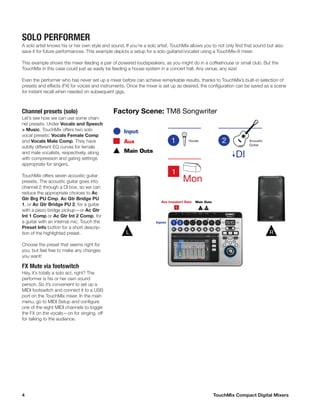 4	 TouchMix Compact Digital Mixers
SOLO PERFORMER
A solo artist knows his or her own style and sound. If you’re a solo artist, TouchMix allows you to not only find that sound but also
save it for future performances. This example depicts a setup for a solo guitarist/vocalist using a TouchMix-8 mixer.
This example shows the mixer feeding a pair of powered loudspeakers, as you might do in a coffeehouse or small club. But the
TouchMix in this case could just as easily be feeding a house system in a concert hall. Any venue, any size!
Even the performer who has never set up a mixer before can achieve remarkable results, thanks to TouchMix’s built-in selection of
presets and effects (FX) for voices and instruments. Once the mixer is set up as desired, the configuration can be saved as a scene
for instant recall when needed on subsequent gigs.
Channel presets (solo)
Let’s see how we can use some chan-
nel presets. Under Vocals and Speech
> Music, TouchMix offers two solo
vocal presets: Vocals Female Comp
and Vocals Male Comp. They have
subtly different EQ curves for female
and male vocalists, respectively, along
with compression and gating settings
appropriate for singers.
TouchMix offers seven acoustic guitar
presets. The acoustic guitar goes into
channel 2 through a DI box, so we can
reduce the appropriate choices to Ac
Gtr Brg PU Cmp, Ac Gtr Bridge PU
1, or Ac Gtr Bridge PU 2, for a guitar
with a piezo bridge pickup—or Ac Gtr
Int 1 Comp or Ac Gtr Int 2 Comp, for
a guitar with an internal mic. Touch the
Preset Info button for a short descrip-
tion of the highlighted preset.
Choose the preset that seems right for
you, but feel free to make any changes
you want!
FX Mute via footswitch
Hey, it’s totally a solo act, right? The
performer is his or her own sound
person. So it’s convenient to set up a
MIDI footswitch and connect it to a USB
port on the TouchMix mixer. In the main
menu, go to MIDI Setup and configure
one of the eight MIDI channels to toggle
the FX on the vocals—on for singing, off
for talking to the audience.
Inputs
Aux (monitor) Outs Main Outs
Vocals Acoustic
Guitar
Factory Scene: TM8 Songwriter
1 L R
DI
Input
Main Outs
Aux
Mon
1
L RR
 