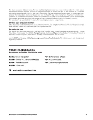 Application Guide for Musicians and Bands	 9
The drums have some elaborate miking. The lead vocalist and guitarist/vocalist have in-ear monitors, so there’s a mic to capture
ambiance and audience response. All tracks are being recorded live to an external hard drive for later mix-down on a DAW. One
keyboard, a synthesizer used mostly for lead, has a mono output. The other is stereo and is used mostly for its piano and organ
patches. The keyboardist is also the band leader and uses the TouchMix app on his smart-phone. The phone links to the mixer
via WiFi so he can tailor his own personal monitor mix. At front of house (FOH), the sound engineer has a tablet also running the
TouchMix app and connected through WiFi, so she can check the sound quality and mix from anywhere in the room.
The bass player’s rig runs direct into the board. The two wind players share a wedge monitor.
Wireless apps for custom monitors
Other players can use their smart-phones to adjust their monitor mix, too, using the TouchMix app. The sound engineer assigns
levels of access to each band member so they can only tweak their mix.
Recording the band
The external hard drive plugs directly into a USB port on the TouchMix mixer. The sound engineer has armed channels 1 through
16, and also the stereo pair 17 and 18. In Transport control, she touches Play just before the band’s introduction. This could be
the start of a live album project; the multi-track recording can be mixed down later on a DAW.
Visit the QSC TouchMix page at http://qsc.com/products/mixers/touchmix_series/ for videos, support, user docs, product
registration, and more!
VIDEO TRAINING SERIES
An engaging, self-guided video tutorial series
Part A: Mixer Navigation
Part B: Simple vs. Advanced Modes
Part C: Preset Libraries
Part D: FX Wizard
Part E: Advanced Effects
Part F: Gain Wizard
Part G: Recording Functions
qsctraining.com/touchmix
 