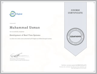 EDUCA
T
ION FOR EVE
R
YONE
CO
U
R
S
E
C E R T I F
I
C
A
TE
COURSE
CERTIFICATE
12/30/2016
Muhammad Usman
Development of Real-Time Systems
an online non-credit course authorized by EIT Digital and offered through Coursera
has successfully completed
Development of Real-Time Systems
Internet of Things through Embedded Systems
Verify at coursera.org/verify/WX6YAFD32AYG
Coursera has confirmed the identity of this individual and
their participation in the course.
 