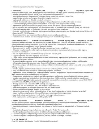 • Extensive organizational and time management.
Commissioner Penpower / GE Tampa, FL July 2005 to August 2006
Responsible for a six-man team, which upgraded and repaired over 1100 wind turbine generators internationally.
• Installed and upgraded software and BIOS on wind turbine computers and PLCs.
• Supervised and reported the progress of a six-man team as a team lead and then a project lead.
• Logged project activities and progress for updates to higher executives.
• Implemented and improved detailed work desk instructions.
• Verified, documented, and wrote reports on proper settings of parameters on turbines for safety insurance.
• Coordinated with project manager and team members on multiple future projects and availability.
• Implemented spreadsheetsfortracking project cost to include man-hours, expenses,and total project cost.
• Quickly organized and planned projects and changes with ability to assimilate new information quickly and effectively.
• Coordinated with site leads for scheduling,execution, and progress of site completion.
• Performed troubleshooting on electrical and component problems using schematics and electrical tools such as DVMs with
voltages up to 575 AC/DC powers.
• Researched problems and documented the resolutions results as well as escalations.
• Trained new team members and insured proper training of new troubleshooting methods.
System Administrator 3 Colorado Technical University Colorado Springs, CO July 2002 to July 2005
Responsible for implementation and maintenance of over 450 workstations, 30 severs in a multiple domain / operating
systemenvironment, running a help desk for over 1700 students and 150 employees, installation and maintenance of 75 plus
phone database system,and supervision of three work studies.
• Shop supervisorfor weekly meetings for planning, execution, and project completion.
• Delegated work between five other employees for project completions, maintenance tasks,training, and to improve
customer service relations.
• Met with higher executives for updates on weekly activities and new goals.
• Logged completion and status ofprojects and activities.
• Taught classes to other departments for better technical understanding,improved work performance, and ultimately lowered
the amount of help desk requests.
• Developed excellent customer service relationships with fellow employees and maintained business confidentiality.
• Salvage older, inoperable systems to lower the cost of outfitting the company with workstations.
• Operate the company help desk that solves onsite and offsite workstation and network related issues while using a help desk
ticketing systems.
• Installed, repaired, and maintained computer software and hardware, printers, copiers, and faxes.
• Setup and maintain videoconferences,conferencing equipment, and bridge.
• Implemented, tested,and maintained computer software, hardware, and peripherals for classroomand lab environments in a
timely manner creating an optimal learning environment.
• Communicated with instructors,students,and fellow employees to effectively support their needs in a timely manner.
• Installed, maintained, and repaired phone data base,phone lines, CAT5e, and other network and phone related issues.
• VPN setup and support.Installed, upgraded, maintained, and repaired servers and server applications such as DNS, DHCP,
Active Directory, IIS, SMS, and otherrelated applications.
• Develop relations with vendors for RMA and help desk support.
• Supported Citrix and coordinated with Citrix help desk to resolve issues.
• Maintained equipment inventory for classrooms, labs, and administration.
• Quarterly rebuilding of multiple domains for new classes.
• Migrated systems from Windows 2000 to Windows XP and from Windows Server 2000 to Windows Server 2003.
• Imaged machines using Symantec Ghost and Partimage, extracting and restoring userdata.
• Supervised, trained, and monitored 3 work studies which improved performance.
• Patch implementation and management, cabling, RJ11, RJ45.
Computer Technician Independent Contractor Lamar, CO April 2000 to July 2002
Provided general computer support for multiple businesses and personalclients that included hardware and software
troubleshooting and recommendations for upgrades to hardware and software
• Maintained and repaired computer hardware and software for the St. Francis de Sales/Our Lady of Guadalupe Catholic
Parish
• Maintained and repaired computer hardware and software for Perfect Ten tanning salon
• Provided guidance and recommendations for additional computer software and hardware
• Troubleshot,repaired, and provided guidance on personal computer hardware for multiple customers
• Troubleshot,repaired, and provided guidance for personal software for multiple customers
SPECAIL TRAINING
CompTIA Security+ Certification October 2008 Certified Professional
 