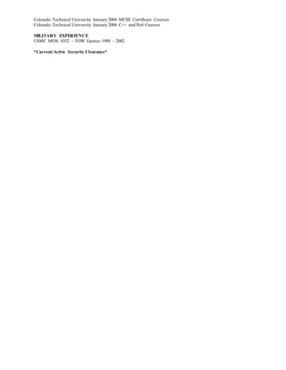 Colorado Technical University January 2004 MCSE Certificate Courses
Colorado Technical University January 2004 C++ and Perl Courses
MILITARY EXPERIENCE
USMC MOS: 0352 – TOW Gunner 1998 – 2002
*Current/Active Security Clearance*
 