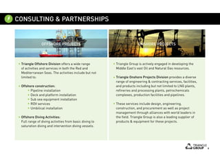 6
Triangle Group is actively engaged in developing the
Middle East’s vast Oil and Natural Gas resources.
Triangle Onshore Projects Division provides a diverse
range of engineering & contracting services, facilities,
and products including but not limited to LNG plants,
refineries and processing plants, petrochemicals
complexes, production facilities and pipelines.
These services include design, engineering,
construction, and procurement as well as project
management through alliances with world leaders in
the field. Triangle Group is also a leading supplier of
products & equipment for these projects.
Triangle Offshore Division offers a wide range
of activities and services in both the Red and
Mediterranean Seas. The activities include but not
limited to:
Offshore construction:
	 Pipeline installation
	 Deck and platform installation
	 Sub sea equipment installation
	 ROV services
	 Umbilical installation
Offshore Diving Activities:
Full range of diving activities from basic diving to
saturation diving and intervention diving vessels.
OFFSHORE PROJECTS ONSHORE PROJECTS
CONSULTING & PARTNERSHIPS
 