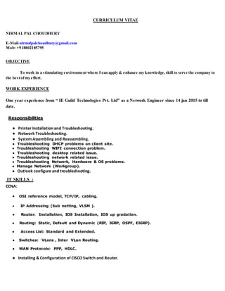 CURRICULUM VITAE
NIRMALPAL CHOUDHURY
E-Mail-nirmalpalchoudhury@gmail.com
Mob: +918802185795
OBJECTIVE
To work in a stimulating environment where I can apply & enhance my knowledge, skill to serve the company to
the bestofmy effort.
WORK EXPERIENCE
One year experience from “ IE Guild Technologies Pvt. Ltd” as a Network Engineer since 14 jan 2015 to till
date.
Responsibilities
● Printer Installation and Troubleshooting.
● Network Troubleshooting.
● System Assembling and Reassembling.
● Troubleshooting DHCP problems on client site.
● Troubleshooting WIFI connection problem.
● Troubleshooting desktop related issue.
● Troubleshooting network related issue.
● Troubleshooting Network, Hardware & OS problems.
● Manage Network (Workgroup).
● Outlook configure and troubleshooting.
IT SKILLS ꞉
CCNA:
 OSI reference model, TCP/IP, cabling.
 IP Addressing (Sub netting, VLSM ).
● Router: Installation, IOS Installation, IOS up gradation.
● Routing: Static, Default and Dynamic (RIP, IGRP, OSPF, EIGRP).
● Access List: Standard and Extended.
● Switches: VLans , Inter VLan Routing.
● WAN Protocols: PPP, HDLC.
● Installing & Configuration of CISCO Switch and Router.
 