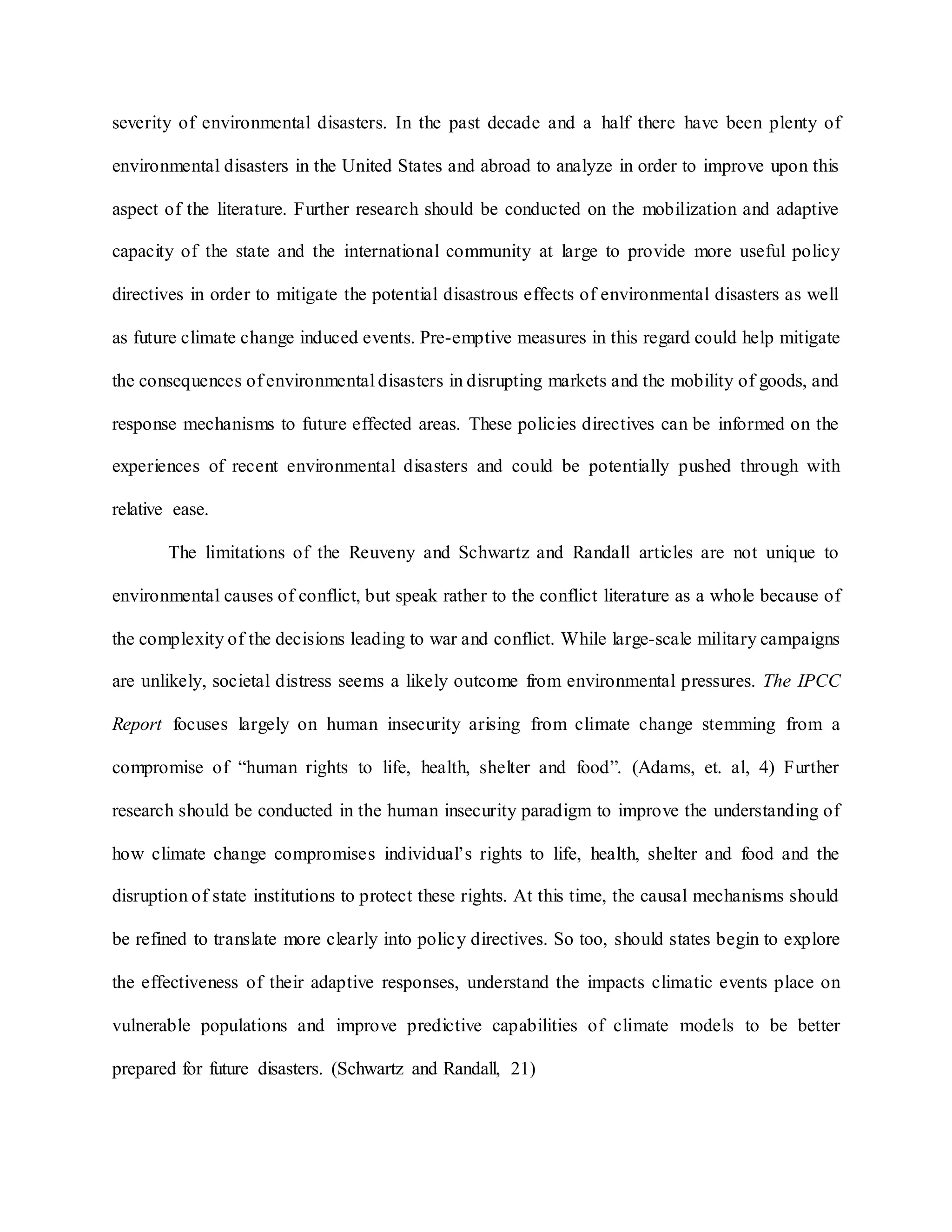 severity of environmental disasters. In the past decade and a half there have been plenty of
environmental disasters in the United States and abroad to analyze in order to improve upon this
aspect of the literature. Further research should be conducted on the mobilization and adaptive
capacity of the state and the international community at large to provide more useful policy
directives in order to mitigate the potential disastrous effects of environmental disasters as well
as future climate change induced events. Pre-emptive measures in this regard could help mitigate
the consequences of environmental disasters in disrupting markets and the mobility of goods, and
response mechanisms to future effected areas. These policies directives can be informed on the
experiences of recent environmental disasters and could be potentially pushed through with
relative ease.
The limitations of the Reuveny and Schwartz and Randall articles are not unique to
environmental causes of conflict, but speak rather to the conflict literature as a whole because of
the complexity of the decisions leading to war and conflict. While large-scale military campaigns
are unlikely, societal distress seems a likely outcome from environmental pressures. The IPCC
Report focuses largely on human insecurity arising from climate change stemming from a
compromise of “human rights to life, health, shelter and food”. (Adams, et. al, 4) Further
research should be conducted in the human insecurity paradigm to improve the understanding of
how climate change compromises individual’s rights to life, health, shelter and food and the
disruption of state institutions to protect these rights. At this time, the causal mechanisms should
be refined to translate more clearly into policy directives. So too, should states begin to explore
the effectiveness of their adaptive responses, understand the impacts climatic events place on
vulnerable populations and improve predictive capabilities of climate models to be better
prepared for future disasters. (Schwartz and Randall, 21)
 
