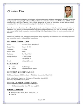 Page 1 of 7
Cirriculum Vitae
As a project manager with sharp eye for hindrances and trouble shooting in addition to quick learning skills, I’m confident to
manage projects safely, promptly and successfully in a frame of coordination and team work. With several ADNOC group
companies (ADGAS, ADMA, Takreer, Gasco, Fertil & Borouge) as our clients my contribution has been upto the required
standards, where several recommendations and positive feedbacks have been received.
Currently my job profile includes the handling of projects with supporting teams with all associated mechanical, civil and
E&I works. EPC projects are handled since award from project management point of view from the office and followed to
site to ensure safe & timely construction completion liaising with all parties and divisions for smooth commissioning and
handover.
I am looking forward to work in the project management/ design engineering and construction sites that suit my capabilities
and to contribute best in a well established organization.
PERSONAL INFORMATION
Name Mohamed Sherif Abbas Hegazi
Date of Birth January 10, 1988
Nationality Egyptian
Marital Status Single
Residence Abu Dhabi, UAE
Contact numbers +971507451044
+201003058820
E-mail mshegazi@live.com
LANGUAGES
 Arabic Mother tongue
 English Perfect written and spoken
EDUCATION & QUALIFICATIONS
High School Eduction IGCSE certificate 117% (British System), Abu Dhabi, UAE
B.Sc. in Mechanical Engineering - University of Alexandria, Egypt (2009)
Graduation Project: LNG Process Plant
POST GRADUATION CERTIFICATION:
 PMP certificate holder from PMI since July 2016.
COMPUTER SKILLS
 Microsoft Office (Excel, Word, Power point, .. )
 AutoCad
 