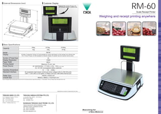 RM-60
*Specifications are subject to change without prior notice.
TINGLIN INDUSTRY DEVELOPMENTAL ZONE,
JINSHAN COUNTY, SHANGHAI 201505
TEL: +86-21-57234888
FAX: +86-21-57233049
http://www.digisystem.com
Customer Display
*Optional 176 x 16 dots TN type LCD
with backlight display in customer side.
3/6kg 6/15kg 15/30kg
1/2g 2/5g 5/10g
26 digits x 9 segments TN type LCD with backlight for numeric digit display, for both operator and customer side.
176 x 16 dots TN type LCD with backlight for character display, for operator side and customer side as option.
24
1/3000
48mm
Maximum 75 mm / sec
AC 240/230/220V, 117/100V (+10%, -15%) Factory option
DC 12V 5Ah rechargeable battery (optional)
-10℃ ~ +40 ℃(OIML)
AC receptacle.Cash drawer control port (drive voltage is 8V).2 x RS-232 ports.
USB 1.1 and USB 2.0 full speed (12 Mbps) host port.10M/100M Ethernet port.
344(W) x 242(D) mm
365(W) x 389(D) x 113(373)(H) mm
RM-60Model
Display
Number of Preset Keys
Display Resolution
Paper Width
Printing Speed
Power Source
Operating Temperature
Standard Interface
Platter Size
Overall Size
Capacity
＊Equips rechargeable battery as backup power source for 44 hours of functioning continuous usage without printing,or 4 ~ 5 rolls (diameter = 50mm) of receipts printing. (Back-light function is off).
 