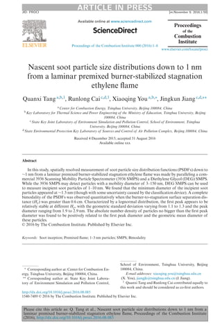 ARTICLE IN PRESSJID: PROCI [m;November 9, 2016;1:59]
Available online at www.sciencedirect.com
Proceedings of the Combustion Institute 000 (2016) 1–8
www.elsevier.com/locate/proci
Nascent soot particle size distributions down to 1 nm
from a laminar premixed burner-stabilized stagnation
ethylene flame
Quanxi Tang a,b,1
, Runlong Cai c,d,1
, Xiaoqing You a,b,∗
, Jingkun Jiang c,d,∗∗
a Center for Combustion Energy, Tsinghua University, Beijing 100084, China
b Key Laboratory for Thermal Science and Power Engineering of the Ministry of Education, Tsinghua University, Beijing
100084, China
c State Key Joint Laboratory of Environment Simulation and Pollution Control, School of Environment, Tsinghua
University, Beijing 100084, China
d State Environmental Protection Key Laboratory of Sources and Control of Air Pollution Complex, Beijing 100084, China
Received 4 December 2015; accepted 31 August 2016
Available online xxx
Abstract
In this study, spatially resolved measurement of soot particle size distribution functions (PSDFs) down to
∼1 nm from a laminar premixed burner-stabilized stagnation ethylene flame was made by paralleling a com-
mercial 3936 Scanning Mobility Particle Spectrometer (3936 SMPS) and a Diethylene Glycol (DEG) SMPS.
While the 3936 SMPS may detect particles with a mobility diameter of 3–150 nm, DEG SMPS can be used
to measure incipient soot particles of 1–10 nm. We found that the minimum diameter of the incipient soot
particles appeared at ∼1.5 nm (though with some uncertainty caused by the classification device). A complete
bimodality of the PSDFs was observed quantitatively when the burner-to-stagnation surface separation dis-
tance (Hp) was greater than 0.6 cm. Characterized by a lognormal distribution, the first peak appears to be
relatively stable at different Hp, with the geometric standard deviation varying from 1.1 to 1.3 and the peak
diameter ranging from 1.9 to 2.9 nm. The absolute number density of particles no bigger than the first peak
diameter was found to be positively related to the first peak diameter and the geometric mean diameter of
these particles.
© 2016 by The Combustion Institute. Published by Elsevier Inc.
Keywords: Soot inception; Premixed flame; 1–3 nm particles; SMPS; Bimodality
∗ Corresponding author at: Center for Combustion En-
ergy, Tsinghua University, Beijing 100084, China.
∗∗ Corresponding author at: State Key Joint Labora-
tory of Environment Simulation and Pollution Control,
School of Environment, Tsinghua University, Beijing
100084, China.
E-mail addresses: xiaoqing.you@tsinghua.edu.cn
(X. You), jiangjk@tsinghua.edu.cn (J. Jiang).
1 Quanxi Tang and Runlong Cai contributed equally to
this work and should be considered as co-first authors.
http://dx.doi.org/10.1016/j.proci.2016.08.085
1540-7489 © 2016 by The Combustion Institute. Published by Elsevier Inc.
Please cite this article as: Q. Tang et al., Nascent soot particle size distributions down to 1 nm from a
laminar premixed burner-stabilized stagnation ethylene flame, Proceedings of the Combustion Institute
(2016), http://dx.doi.org/10.1016/j.proci.2016.08.085
 