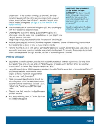 understand - is the student showing up for work? Are they
completing projects? Have they communicated with you and
others promptly? Are they efficient? - A student’s work ethic
should impact their grade. (See pages 20 to 21 for information on the
employer evaluation).
•	 Ensure the student is communicating with you, and following up
with their academic responsibilities.
•	 Challenge the student by posing questions throughout the
internship - How did today help you get closer to your goals? How
can you see this internship
integrating with your coursework once you are back on-campus?
•	 Have students request feedback from the employer and reflect on the content during the middle of
their experience so there is time to make improvements.
•	 Remind them to check in with Career Services for additional support. Career Services also acts as an
avenue for internship experiences to be shared with the Hartwick Community. Encourage students to
share their experience through pictures, articles or something more creative!
After the Internship
•	 Beyond the academic content, ensure your student fully reflects on their experience. Did they meet
their goals? Yes, and why. No, and why? Did they grow professionally? Did they enjoy the working
environment? Is it what they thought it would be? Why?
•	 Lay out the next steps; Will they pursue another internship? In the same field, or something different?
Should they explore international intern-
ships? Is there a Hartwick program that
they are now ready to pursue?
•	 Keep encouraging professional growth by
informing them on all the skill-development
options we have on campus, such as TASTE
Networking Programs, and Off-Campus
Links.
•	 Discuss how their experience should appear
on their resume.
•	 And, keep referring them to Career Services
for additional support!
Challenge them to reflect
in the middle of their
internship! Ask them: ‘How did
today help you get closer to your
goals? How can you see this
internship integrating with your
coursework once you are back
on-campus?’
Have them get employer feedback
while there is time to improve!
Page 13
 