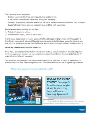 The internship faculty supervisor;
•	 Dictates academic objectives, learning goals, and credit amount.
•	 Is the primary supervisor for the student during their internship.
•	 Decides if an employer evaluation weighs into the grade, and will request an evaluation from employers.
•	 Supports the connection between classroom prep and field-work experience.
Hartwick does not require that this faculty is;
1.	 A student’s academic advisor.
2.	 From the same major / minor as the student. 2
It is for these reasons that we require a student to fill out the Learning Agreement with the support of
their faculty supervisor. If a student fills out a Learning Agreement without your support or consent, you
may veto that agreement and ask them to fill out a second version with your guidance and expectations.
After the learning agreement is ‘submitted’
Once the LA is finalized and the student submits click ‘submit,’ an automatic email is sent to all parties
involved; department chair, on-site supervisor, internship advisor in Career Services, global advisor (if
required), and the faculty supervisor.
This email has a link asking for each supervisor to agree to the objectives in the LA. It takes them to a
hard-version of the form, asks the signer to check off their responsibilities, and to digitally sign the form.
	
	 What are they agreeing to? Turn the page to 18 and 19!
2	 Some academic departments require that a student
must be of their major to received internship credit.
Looking for a step
by step? See page 9
for a the steps we give
students when they
have to fill out a
Learning Agreement.
Page 17
 