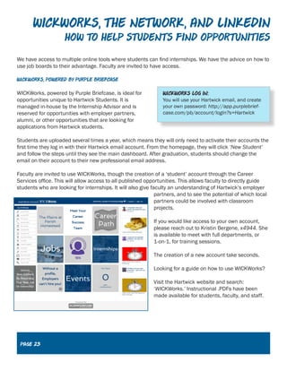 Wickworks, The Network, and LInkedin
How to help Students find opportunities
We have access to multiple online tools where students can find internships. We have the advice on how to
use job boards to their advantage. Faculty are invited to have access.
WICKworks, powered by purple briefcase
WICKWorks, powered by Purple Briefcase, is ideal for
opportunities unique to Hartwick Students. It is
managed in-house by the Internship Advisor and is
reserved for opportunities with employer partners,
alumni, or other opportunities that are looking for
applications from Hartwick students.
Students are uploaded several times a year, which means they will only need to activate their accounts the
first time they log in with their Hartwick email account. From the homepage, they will click ‘New Student’
and follow the steps until they see the main dashboard. After graduation, students should change the
email on their account to their new professional email address.
Faculty are invited to use WICKWorks, though the creation of a ‘student’ account through the Career
Services office. This will allow access to all published opportunities. This allows faculty to directly guide
students who are looking for internships. It will also give faculty an understanding of Hartwick’s employer
partners, and to see the potential of which local
partners could be involved with classroom
projects.
If you would like access to your own account,
please reach out to Kristin Bergene, x4944. She
is available to meet with full departments, or
1-on-1, for training sessions.
The creation of a new account take seconds.
Looking for a guide on how to use WICKWorks?
Visit the Hartwick website and search:
‘WICKWorks.’ Instructional .PDFs have been
made available for students, faculty, and staff.
Page 23
 