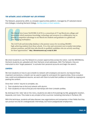 The Network, LACN’s Internship and Job Database
The Network, powered by LACN, is a broader opportunities platform, managed by 37 selected Liberal
Arts Colleges, including Hartwick College. As they state on their website...
We direct students to use The Network to uncover opportunities across the nation. Just like WICKWorks,
Hartwick students are uploaded with their Hartwick email addresses. With The Network, they are
instructed to click ‘forgot password,’ to activate their personal accounts and begin the search.
LinkedIn
We train students on how to use LinkedIn to network with employers and alumni, but beyond these
important connections, LinkedIn can be used to apply for and search for opportunities. Once a student
has a solid and professional resume, we work with them to build their profiles on LinkedIn by copying and
pasting the content.
Once their ‘online’ resume is complete, we;
1.	 Train students how to find and network with alumni.
2.	 Train students on how to find job and internships with their LinkedIn profiles.
By clicking on the ‘Jobs’ tab on the menu, students are able to find postings by title, geographic location,
keywords, and more. This make is very simple to find a summer marketing internship in Portland, OR.
With this technique, students will also discover new organizations and companies in their fields that they
can pursue not only for undergraduate internships, but future postgraduate employment.
The Liberal Arts Career NetWORK (LACN) is a consortium of 37 top liberal arts colleges and
universities which maximizes knowledge, technology and resources in a collaborative way to
provide a competitive advantage to our liberal arts students and graduates in a global and
ever-changing marketplace.
The LACN job and internship database is the premier source for recruiting 200,000+
high-achieving students from these schools. It is a free and convenient way to market internships,
summer positions, and full-time jobs directly to qualified candidates who are actively searching
for these opportunities.” - http://liberalartscareers.org/ on July 19, 2016
Page 17
Page 24
 
