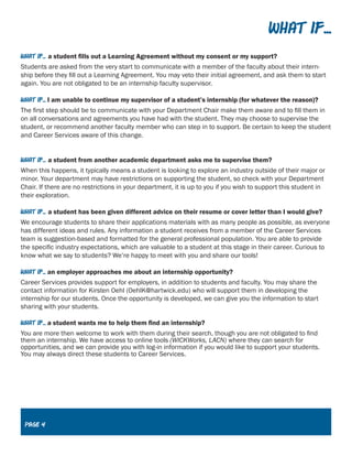 What If...
What if... a student fills out a Learning Agreement without my consent or my support?
Students are asked from the very start to communicate with a member of the faculty about their intern-
ship before they fill out a Learning Agreement. You may veto their initial agreement, and ask them to start
again. You are not obligated to be an internship faculty supervisor.
What if... I am unable to continue my supervisor of a student’s internship (for whatever the reason)?
The first step should be to communicate with your Department Chair make them aware and to fill them in
on all conversations and agreements you have had with the student. They may choose to supervise the
student, or recommend another faculty member who can step in to support. Be certain to keep the student
and Career Services aware of this change.
What if... a student from another academic department asks me to supervise them?
When this happens, it typically means a student is looking to explore an industry outside of their major or
minor. Your department may have restrictions on supporting the student, so check with your Department
Chair. If there are no restrictions in your department, it is up to you if you wish to support this student in
their exploration.
What if... a student has been given different advice on their resume or cover letter than I would give?
We encourage students to share their applications materials with as many people as possible, as everyone
has different ideas and rules. Any information a student receives from a member of the Career Services
team is suggestion-based and formatted for the general professional population. You are able to provide
the specific industry expectations, which are valuable to a student at this stage in their career. Curious to
know what we say to students? We’re happy to meet with you and share our tools!
What if... an employer approaches me about an internship opportunity?
Career Services provides support for employers, in addition to students and faculty. You may share the
contact information for Kirsten Oehl (OehlK@hartwick.edu) who will support them in developing the
internship for our students. Once the opportunity is developed, we can give you the information to start
sharing with your students.
What if... a student wants me to help them find an internship?
You are more then welcome to work with them during their search, though you are not obligated to find
them an internship. We have access to online tools (WICKWorks, LACN) where they can search for
opportunities, and we can provide you with log-in information if you would like to support your students.
You may always direct these students to Career Services.
Page 4
 
