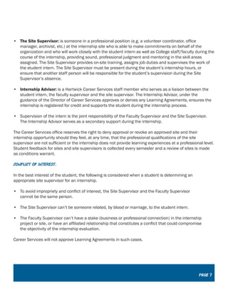 •	 The Site Supervisor: is someone in a professional position (e.g. a volunteer coordinator, office
manager, archivist, etc.) at the internship site who is able to make commitments on behalf of the
organization and who will work closely with the student intern as well as College staff/faculty during the
course of the internship, providing sound, professional judgment and mentoring in the skill areas
assigned. The Site Supervisor provides on-site training, assigns job duties and supervises the work of
the student intern. The Site Supervisor must be present during the student’s internship hours, or
ensure that another staff person will be responsible for the student’s supervision during the Site
Supervisor’s absence.
•	 Internship Advisor: is a Hartwick Career Services staff member who serves as a liaison between the
student intern, the faculty supervisor and the site supervisor. The Internship Advisor, under the
guidance of the Director of Career Services approves or denies any Learning Agreements, ensures the
internship is registered for credit and supports the student during the internship process.
•	 Supervision of the intern is the joint responsibility of the Faculty Supervisor and the Site Supervisor.
The Internship Advisor serves as a secondary support during the internship.
The Career Services office reserves the right to deny approval or revoke an approved site and their
internship opportunity should they feel, at any time, that the professional qualifications of the site
supervisor are not sufficient or the internship does not provide learning experiences at a professional level.
Student feedback for sites and site supervisors is collected every semester and a review of sites is made
as conditions warrant.
Conflict of interest:
In the best interest of the student, the following is considered when a student is determining an
appropriate site supervisor for an internship.
•	 To avoid impropriety and conflict of interest, the Site Supervisor and the Faculty Supervisor
cannot be the same person.
•	 The Site Supervisor can’t be someone related, by blood or marriage, to the student intern.
•	 The Faculty Supervisor can’t have a stake (business or professional connection) in the internship
project or site, or have an affiliated relationship that constitutes a conflict that could compromise
the objectivity of the internship evaluation.
Career Services will not approve Learning Agreements in such cases.
Page 7
 
