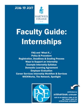 Faculty Guide:
Internships
FAQ and ‘What If...’
Policy & Procedure
Registration, Deadlines & Grading Process
Ways to Support an Internship
Example Internship Syllabus
Domestic Learning Agreement
Employer Evaluation
Career Services Internship Workflow & Services
WICKWorks, The Network, Spotlight
Supervising an
International internship,
such as an EMerson? Email us for
our Faculty Guide for
International Internships!
2016 to 2017
 