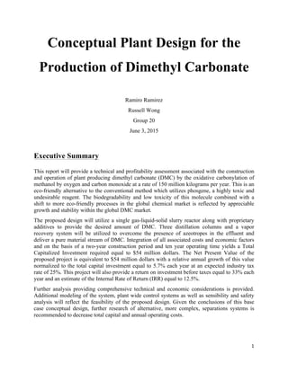 1	
  
	
  
Conceptual Plant Design for the
Production of Dimethyl Carbonate
Ramiro Ramirez
Russell Wong
Group 20
June 3, 2015
Executive Summary
This report will provide a technical and profitability assessment associated with the construction
and operation of plant producing dimethyl carbonate (DMC) by the oxidative carbonylation of
methanol by oxygen and carbon monoxide at a rate of 150 million kilograms per year. This is an
eco-friendly alternative to the conventional method which utilizes phosgene, a highly toxic and
undesirable reagent. The biodegradability and low toxicity of this molecule combined with a
shift to more eco-friendly processes in the global chemical market is reflected by appreciable
growth and stability within the global DMC market.
The proposed design will utilize a single gas-liquid-solid slurry reactor along with proprietary
additives to provide the desired amount of DMC. Three distillation columns and a vapor
recovery system will be utilized to overcome the presence of azeotropes in the effluent and
deliver a pure material stream of DMC. Integration of all associated costs and economic factors
and on the basis of a two-year construction period and ten year operating time yields a Total
Capitalized Investment required equal to $54 million dollars. The Net Present Value of the
proposed project is equivalent to $54 million dollars with a relative annual growth of this value
normalized to the total capital investment equal to 5.7% each year at an expected industry tax
rate of 25%. This project will also provide a return on investment before taxes equal to 33% each
year and an estimate of the Internal Rate of Return (IRR) equal to 12.5%.
Further analysis providing comprehensive technical and economic considerations is provided.
Additional modeling of the system, plant wide control systems as well as sensibility and safety
analysis will reflect the feasibility of the proposed design. Given the conclusions of this base
case conceptual design, further research of alternative, more complex, separations systems is
recommended to decrease total capital and annual operating costs.
 