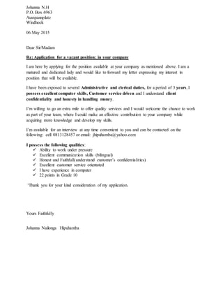 Johanna N.H
P.O. Box 6963
Ausspannplatz
Windhoek
06 May 2015
Dear Sir/Madam
Re: Application for a vacant position: in your company
I am here by applying for the position available at your company as mentioned above. I am a
matured and dedicated lady and would like to forward my letter expressing my interest in
position that will be available.
I have been exposed to several Administrative and clerical duties, for a period of 3 years, I
possess excellent computer skills, Customer service driven and I understand client
confidentiality and honesty in handling money.
I’m willing to go an extra mile to offer quality services and I would welcome the chance to work
as part of your team, where I could make an effective contribution to your company while
acquiring more knowledge and develop my skills.
I’m available for an interview at any time convenient to you and can be contacted on the
following: cell 0813128457 or email: jhipuhamba@yahoo.com
I possess the following qualities:
 Ability to work under pressure
 Excellent communication skills (bilingual)
 Honest and Faithfull(understand customer’s confidentialities)
 Excellent customer service orientated
 I have experience in computer
 22 points in Grade 10
‘Thank you for your kind consideration of my application.
Yours Faithfully
Johanna Nailonga Hipuhamba
 