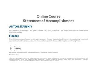Online Course
Statement of Accomplishment
ANTON STARSKIY
HAS SUCCESSFULLY COMPLETED A FREE ONLINE OFFERING OF FINANCE PROVIDED BY STANFORD UNIVERSITY
THROUGH NovoEd.
Finance
This eight-week course focused on introducing modern finance. Topics included interest rates, evaluating investment
opportunities, fixed-income securities, risk measures, basic portfolio theory and the Capital Asset Pricing Model.
Kay Giesecke, Associate Professor, Management Science & Engineering, Stanford University
AUGUST 7, 2013
PLEASE NOTE: SOME ONLINE COURSES MAY DRAW ON MATERIAL FROM COURSES TAUGHT ON CAMPUS BUT THEY ARE NOT EQUIVALENT TO ON-CAMPUS COURSES. THIS
STATEMENT DOES NOT AFFIRM THAT THIS STUDENT WAS ENROLLED AS A STUDENT AT STANFORD UNIVERSITY IN ANY WAY. IT DOES NOT CONFER A STANFORD
UNIVERSITY GRADE, COURSE CREDIT OR DEGREE, AND IT DOES NOT VERIFY THE IDENTITY OF THE STUDENT.
 