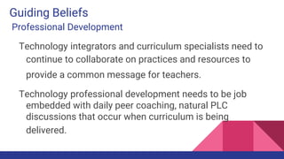 Guiding Beliefs
Professional Development
Technology integrators and curriculum specialists need to
continue to collaborate on practices and resources to
provide a common message for teachers.
Technology professional development needs to be job
embedded with daily peer coaching, natural PLC
discussions that occur when curriculum is being
delivered.
 