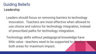 Guiding Beliefs
Leadership
Leaders should focus on removing barriers to technology
innovation. Teachers are most effective when allowed to
use choice and rubrics for technology integration, instead
of prescribed paths for technology integration.
Technology skills without pedagogical knowledge have
little value - teachers need to be supported to develop
both areas for maximum impact.
 