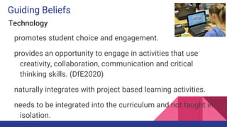 Guiding Beliefs
Technology
promotes student choice and engagement.
provides an opportunity to engage in activities that use
creativity, collaboration, communication and critical
thinking skills. (DfE2020)
naturally integrates with project based learning activities.
needs to be integrated into the curriculum and not taught in
isolation.
 