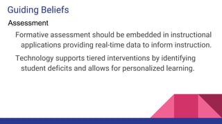 Guiding Beliefs
Formative assessment should be embedded in instructional
applications providing real-time data to inform instruction.
Technology supports tiered interventions by identifying
student deficits and allows for personalized learning.
Assessment
 