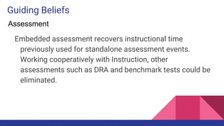 Guiding Beliefs
Embedded assessment recovers instructional time
previously used for standalone assessment events.
Working cooperatively with Instruction, other
assessments such as DRA and benchmark tests could be
eliminated.
Assessment
 