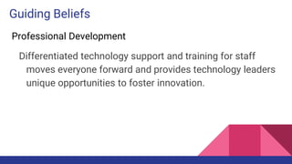 Guiding Beliefs
Professional Development
Differentiated technology support and training for staff
moves everyone forward and provides technology leaders
unique opportunities to foster innovation.
 