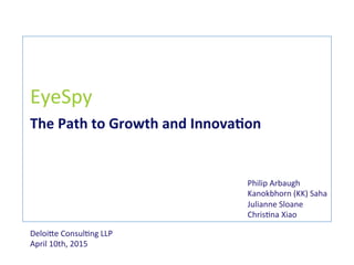 EyeSpy	
  
The	
  Path	
  to	
  Growth	
  and	
  Innova0on	
  
Deloi+e	
  Consul0ng	
  LLP	
  
April	
  10th,	
  2015	
  
Philip	
  Arbaugh	
  
Kanokbhorn	
  (KK)	
  Saha	
  
Julianne	
  Sloane	
  	
  
Chris0na	
  Xiao	
  
 