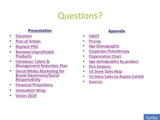 Ques0ons?	
  
Presenta0on	
  
•  Situa0on	
  
•  Plan	
  of	
  Ac0on	
  
•  Replace	
  POS	
  
•  Remove	
  Unproﬁtable	
  
Products	
  
•  Introduce	
  Talent	
  &	
  
Management	
  Reten0on	
  Plan	
  
•  Social	
  Media	
  Marke0ng	
  for	
  
Brand	
  Awareness/Social	
  
Responsibility	
  
•  Financial	
  Projec0ons	
  
•  Innova0on	
  Wing	
  
•  Vision	
  2019	
  
Appendix	
  
•  SWOT	
  
•  Pricing	
  
•  Age	
  Demographic	
  
•  Corporate	
  Philanthropy	
  
•  Organiza0on	
  Chart	
  
•  Age	
  demographic	
  by	
  product	
  
•  Risk	
  Analysis	
  
•  US	
  Store	
  Sales	
  Map	
  
•  US	
  Store	
  Sales	
  by	
  Region	
  Exhibit	
  
•  Sources	
  
EyeSpy	
  
 