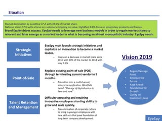 EyeSpy	
  
Strategic	
  
Ini0a0ves	
  
Point-­‐of-­‐Sale	
  
Talent	
  Reten0on	
  
and	
  Management	
  
EyeSpy	
  must	
  launch	
  strategic	
  ini0a0ves	
  and	
  
capitalize	
  on	
  innova0on	
  to	
  become	
  a	
  market	
  
leader.	
  
–  Has	
  seen	
  a	
  decrease	
  in	
  market	
  share	
  since	
  
2010	
  with	
  10%	
  of	
  the	
  market	
  to	
  2014	
  with	
  
only	
  7.5%	
  
	
  Replace	
  exis0ng	
  point-­‐of-­‐sale	
  (POS)	
  
through	
  termina0ng	
  current	
  vendor	
  in	
  9	
  
months.	
  	
  
–  Transi0on	
  into	
  a	
  mul0channel,	
  
enterprise	
  applica0on.	
  Wes_ield	
  
belief:	
  “The	
  age	
  of	
  digitaliza/on	
  is	
  
here	
  and	
  now”	
  
	
  
Diﬃculty	
  aLrac0ng	
  and	
  retaining	
  
innova0ve	
  employees	
  stun0ng	
  ability	
  to	
  
grow	
  and	
  scale	
  quickly.	
  
–  Transforma0on	
  of	
  corporate	
  culture	
  
to	
  bring	
  in	
  younger	
  employees	
  with	
  
new	
  skill	
  sets	
  that	
  pave	
  founda0on	
  of	
  
long-­‐term	
  company	
  development.	
  	
  
Situa0on	
  
•  Regain	
  Vantage	
  
Point	
  
•  Embrace	
  the	
  
Future	
  
•  Race	
  Ahead	
  
•  Founda0on	
  for	
  
Growth	
  
•  Clarity	
  on	
  
Customer	
  Focus	
  
Vision	
  2019	
  
Market	
  domina0on	
  by	
  Luxodca	
  S.P.A	
  with	
  49.5%	
  of	
  market	
  share.	
  
Na0onal	
  Vision	
  9.5%	
  with	
  a	
  focus	
  on	
  customers	
  shopping	
  on	
  value,	
  HighMark	
  8.8%	
  focus	
  on	
  proprietary	
  products	
  and	
  frames.	
  
Brand	
  Equity	
  drives	
  success.	
  EyeSpy	
  needs	
  to	
  leverage	
  new	
  business	
  models	
  in	
  order	
  to	
  regain	
  market	
  shares	
  to	
  
relevant	
  and	
  later	
  emerge	
  as	
  a	
  market	
  leader	
  in	
  what	
  is	
  becoming	
  an	
  almost	
  monopolis0c	
  industry.	
  EyeSpy	
  needs:	
  
 