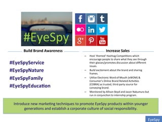 EyeSpy	
  
#EyeSpy	
  
Build	
  Brand	
  Awareness	
   Increase	
  Sales	
  
#EyeSpyService	
  
#EyeSpyNature	
  
#EyeSpyFamily	
  
#EyeSpyEduca0on	
  
	
  
–  Host	
  ‘themed’	
  Hashtag	
  Compe00ons	
  which	
  
encourage	
  people	
  to	
  share	
  what	
  they	
  see	
  through	
  
their	
  glasses/promotes	
  discussion	
  about	
  diﬀerent	
  
issues.	
  	
  
–  Build	
  excitement	
  about	
  the	
  brand	
  and	
  sharing	
  
frames.	
  
–  U0lize	
  Electronic	
  Word	
  of	
  Mouth	
  (eWOM)	
  &	
  
Consumer’s	
  Online	
  Brand	
  Related	
  Ac0vi0es	
  
(COBRA)	
  as	
  trusted,	
  third-­‐party	
  source	
  for	
  
conveying	
  brand.	
  	
  
–  Monitored	
  by	
  Allison	
  Boyd	
  and	
  Jason	
  Nakumura	
  but	
  
run	
  in	
  conjunc0on	
  to	
  internship	
  program.	
  
Introduce	
  new	
  marke0ng	
  techniques	
  to	
  promote	
  EyeSpy	
  products	
  within	
  younger	
  
genera0ons	
  and	
  establish	
  a	
  corporate	
  culture	
  of	
  social	
  responsibility.	
  	
  
 