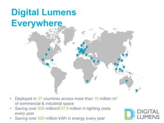 Digital Lumens 
Everywhere 
• Deployed in 37 countries across more than 10 million m2 
of commercial & industrial space 
• Saving over $50 million/€37.9 million in lighting costs 
every year 
• Saving over 500 million kWh in energy every year 
 