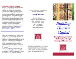 BuildingBuildingBuildingBuilding
HumanHumanHumanHuman
CapitalCapitalCapitalCapital
For more information, or to schedule a
program, please contact:
Nancy StehulakNancy Stehulak
Extension Educator
104 East Washington Street
Suite 116, Hahn Center
Napoleon, Ohio 43545
419.592.0806
Fax 419.592.8750
http://henry.osu.edu
Ohio State University ExtensionOhio State University Extension
provides a critical mission in addition to the
work provided by Ohio Universities in
teaching and research. Extension means
“reaching out” and OSU Extension extends
its resources, solving public needs with
university-based intellectual capital through a
myriad of activities. Ohio State University
Extension has a substantial track record in
contributing to Ohio’s overall quality of life
and positively impacting the economy of the
state. As knowledge and intellectual capacity
become the foremost drivers of modern
economies, it is likely that university
extension activities will grow in their central
importance to economic progress. (from
Battelle’s report of Ohio State University
Extension, January, 2005)
Nancy has provided service to counties in the
state of Ohio in Leadership Development for
staff, community members through community
leadership programs and defined programs in
situational leadership and boardsmanship.
Nancy is a trained presenter for the Myers
Briggs Temperament Indicator and has
administered Employee Opinion Surveys for
governmental groups to determine a course
of training .
Nancy has worked to develop a website of
activities “Building Dynamic Groups” that
is the source of many developmental activities
that she uses in her work with employees.
Solving People problems in
the Workplace through
Training and Development
Ohio State University Extension embraces human
diversity and is committed to ensuring that all
educational programs conducted by OSU Extension
are available to clientele on a nondiscriminatory
basis without regard to race, color, age, gender
identity or expression, disability, religion, sexual
orientation, national origin, or veteran status. Keith
L. Smith, Associate Vice President for Agricultural
Administration and Director, Ohio State University
Extension.
TDD No. 800-589-8292 (Ohio ONLY) or
614-292-1868
 