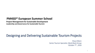 Designing and Delivering Sustainable Tourism Projects
Shaun Mann
Senior Tourism Specialist, World Bank Group
October 7th , 2016
1
PM4SD® European Summer School
Project Management for Sustainable Development
Leadership and Governance for Sustainable Tourism
 