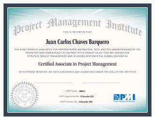 HAS BEEN FORMALLY EVALUATED FOR DEMONSTRATED KNOWLEDGE, SKILL AND THE UNDERSTANDING OF THE
PROCESSES AND TERMINOLOGY AS DEFINED IN THE PMBOK® GUIDE THAT ARE NEEDED FOR
EFFECTIVE PROJECT MANAGEMENT AND IS HEREBY BESTOWED THE GLOBAL CREDENTIAL
THIS IS TO CERTIFY THAT
IN TESTIMONY WHEREOF, WE HAVE SUBSCRIBED OUR SIGNATURES UNDER THE SEAL OF THE INSTITUTE
Certiﬁed Associate in Project Management
CAPM® Number
CAPM® Original Grant Date
CAPM® Expiration Date 18 December 2020
19 December 2015
Juan Carlos Chaves Barquero
1888219
President and Chief Executive OfficerMark A. Langley •Chair, Board of DirectorsRicardo Triana •
 