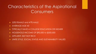 Characteristics of the Aspirational
Consumers
 53% FEMALE and 47% MALE
 AVERAGE AGE 40
 TYPICALLY HAVE A COLLEGE EDUCATION OR HIGHER
 HOUSEHOLD INCOME OF $90,000 to $300,000
 AFFLUENT, BUT NOT RICH
 UNITE STYLE, SOCIAL STATUS AND SUSTAINABILITY VALUES
 