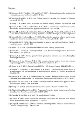References 115
[35] Bertsekas, D. P., Tsitsiklis, J. N., and Wu, C. (1997). Rollout algorithms for combinatorial
optimization. Journal of Heuristics, 3(3):245–262.
[36] Bertsimas, D. and Lo, A. W. (1998). Optimal control of execution costs. Journal of Financial
Markets, 1(1):1–50.
[37] Bishop, C. M. (2006). Pattern recognition and machine learning, volume 4. Springer New York.
[38] Bonvik, A. M., Couch, C., and Gershwin, S. B. (1997). A comparison of production-line control
mechanisms. International journal of production research, 35(3):789–804.
[39] Bothe, M. K., Dickens, L., Reichel, K., Tellmann, A., Ellger, B., Westphal, M., and Faisal, A. A.
(2013). The use of reinforcement learning algorithms to meet the challenges of an artificial pancreas.
[40] Botvinick, M., Niv, Y., and Barto, A. (2009). Hierarchically organized behavior and its neural
foundations: A reinforcement learning perspective. Cognition, 113(3):262–280.
[41] Botvinick, M. M. (2008). Hierarchical models of behavior and prefrontal function. Trends in
cognitive sciences, 12(5):201–208.
[42] Boyan, J. A. (1999). Least-squares temporal difference learning. pages 49–56.
[43] Braun, D. A., Mehring, C., and Wolpert, D. M. (2010). Structure learning in action. Behavioural
brain research, 206(2):157–165.
[44] Bryson, A. E. (1975). Applied optimal control: optimization, estimation and control. Hemisphere
Publishing Corporation.
[45] Bryson, A. E. and Denham, W. F. (1962). A steepest-ascent method for solving optimum
programming problems. Journal of Applied Mechanics, 29(2):247–257.
[46] Bryson Jr, A. E. (1996). Optimal control-1950 to 1985. Control Systems, IEEE, 16(3):26–33.
[47] Bullock, D., Grossberg, S., and Guenther, F. H. (1993). A self-organizing neural model of
motor equivalent reaching and tool use by a multijoint arm. Journal of Cognitive Neuroscience,
5(4):408–435.
[48] Burridge, R. R., Rizzi, A. A., and Koditschek, D. E. (1999). Sequential composition of dynami-
cally dexterous robot behaviors. The International Journal of Robotics Research, 18(6):534–555.
[49] Byrne, R. W. and Russon, A. E. (1998). Learning by imitation: a hierarchical approach. Behav-
ioral and Brain Sciences, 21(05):667–684.
[50] Chang, S. S. (1961). Synthesis of optimum control systems. McGraw-Hill New York.
[51] Chhabra, M. and Jacobs, R. A. (2006). Properties of synergies arising from a theory of optimal
motor behavior. Neural computation, 18(10):2320–2342.
[52] Chomsky, N. and Halle, M. (1968). The sound pattern of english.
[53] Clebsch, A. (1858). Ueber die reduction der zweiten variation auf ihre einfachste form. Journal
für die reine und angewandte Mathematik, 55:254–273.
[54] Cooper, R. and Shallice, T. (2000). Contention scheduling and the control of routine activities.
Cognitive neuropsychology, 17(4):297–338.
 