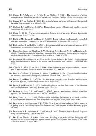 116 References
[55] Cooper, R. P., Schwartz, M. F., Yule, P., and Shallice, T. (2005). The simulation of action
disorganisation in complex activities of daily living. Cognitive Neuropsychology, 22(8):959–1004.
[56] Cooper, R. P. and Shallice, T. (2006). Hierarchical schemas and goals in the control of sequential
behavior. Psychology Review, 113:887–931.
[57] Corfmat, J.-P. and Morse, A. (1976). Decentralized control of linear multivariable systems.
Automatica, 12(5):479–495.
[58] Costa, R. (2011). A selectionist account of de novo action learning. Current Opinion in
Neurobiology, 21(4):579–586.
[59] Da Silva, M., Durand, F., and Popovi´c, J. (2009). Linear bellman combination for control of
character animation. Proceedings of the ACM Transactions on Graphics, 28(3):82–92.
[60] D’alessandro, D. and Dahleh, M. (2001). Optimal control of two-level quantum systems. IEEE
Transactions on Automatic Control, 46(6):866–876.
[61] Danna-Dos-Santos, A., Shapkova, E. Y., Shapkova, A. L., Degani, A. M., and Latash, M. L.
(2009). Postural control during upper body locomotor-like movements: similar synergies based on
dissimilar muscle modes. Experimental brain research, 193(4):565–579.
[62] D’Ardenne, K., McClure, S. M., Nystrom, L. E., and Cohen, J. D. (2008). Bold responses
reflecting dopaminergic signals in the human ventral tegmental area. Science, 319(5867):1264–
1267.
[63] d’Avella, A., Saltiel, P., and Bizzi, E. (2003). Combinations of muscle synergies in the construc-
tion of a natural motor behavior. Nature neuroscience, 6(3):300–308.
[64] Daw, N., Gershman, S., Seymour, B., Dayan, P., and Dolan, R. (2011). Model-based influences
on humans’ choices and striatal prediction errors. Neuron, 69(6):1204–1215.
[65] Dayan, P. and Daw, N. D. (2008). Decision theory, reinforcement learning, and the brain.
Cognitive, Affective, & Behavioral Neuroscience, 8(4):429–453.
[66] Dayan, P. and Hinton, G. E. (1993). Feudal reinforcement learning. Proceedings of the Advances
in Neural Information Processing Systems, pages 271–279.
[67] De Rugy, A., Loeb, G. E., and Carroll, T. J. (2012). Muscle coordination is habitual rather than
optimal. The Journal of Neuroscience, 32(21):7384–7391.
[68] Dean, T. and Lin, S.-H. (1995). Decomposition techniques for planning in stochastic domains.
Proceedings of the International Joint Conferences on Artificial Intelligence, pages 3–49.
[69] Deisenroth, M. and Rasmussen, C. E. (2011). Pilco: A model-based and data-efficient approach
to policy search. Proceedings of the 28th International Conference on Machine Learning, pages
465–472.
[70] Deisenroth, M. P., Rasmussen, C. E., and Peters, J. (2009). Gaussian process dynamic program-
ming. Neurocomputing, 72(7):1508–1524.
[71] Der, R. and Martius, G. (2006). From motor babbling to purposive actions: Emerging self-
exploration in a dynamical systems approach to early robot development. Proceedings of the From
Animals to Animats 9, pages 406–421.
 